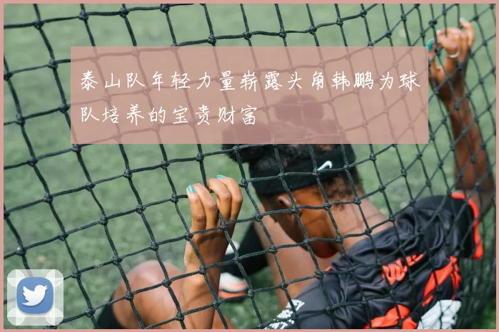 泰山队年轻力量崭露头角韩鹏为球队培养的宝贵财富