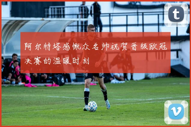 阿尔特塔感慨众名帅祝贺晋级欧冠决赛的温暖时刻