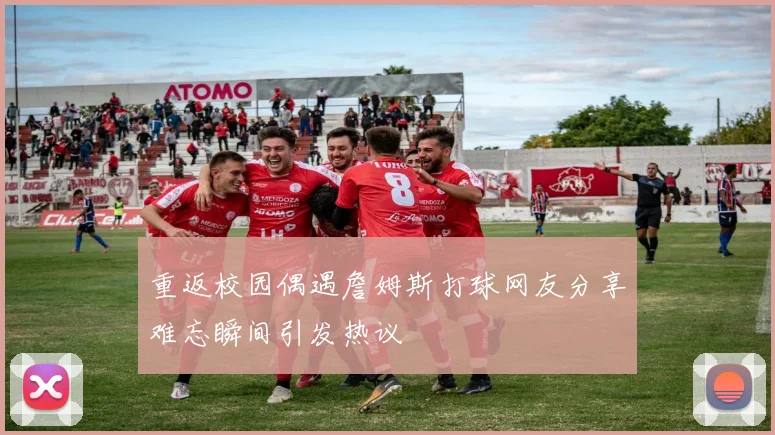 重返校园偶遇詹姆斯打球网友分享难忘瞬间引发热议