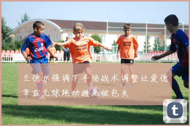 兰德尔强调下半场战术调整让爱德华兹无球跑动避免被包夹