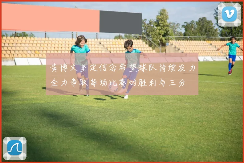 黄博文坚定信念希望球队持续发力全力争取每场比赛的胜利与三分