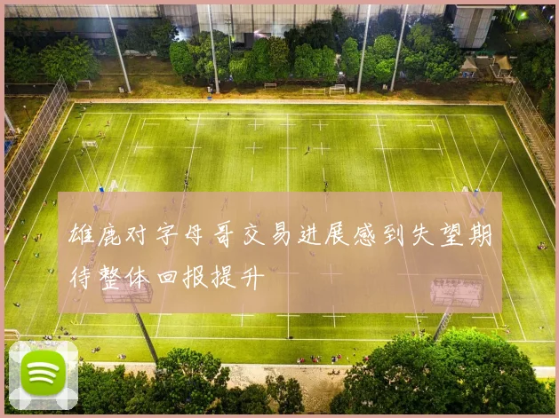 雄鹿对字母哥交易进展感到失望期待整体回报提升