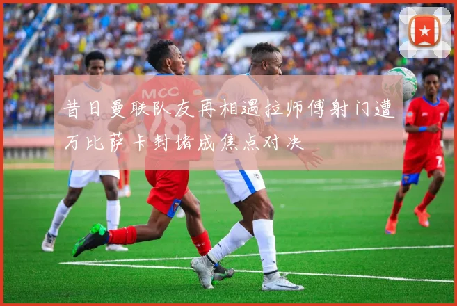 昔日曼联队友再相遇拉师傅射门遭万比萨卡封堵成焦点对决