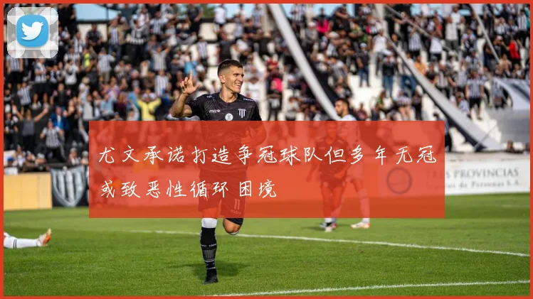 尤文承诺打造争冠球队但多年无冠或致恶性循环困境