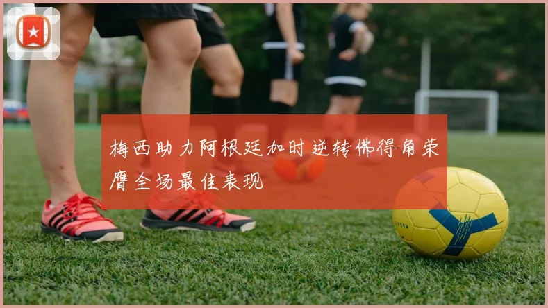 梅西助力阿根廷加时逆转佛得角荣膺全场最佳表现