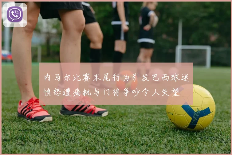 内马尔比赛末尾行为引发巴西球迷愤怒遭痛批与门将争吵令人失望