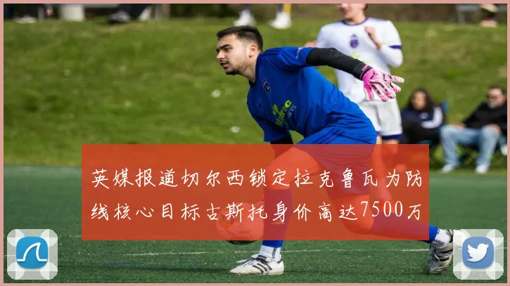 英媒报道切尔西锁定拉克鲁瓦为防线核心目标古斯托身价高达7500万镑
