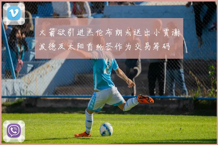 火箭欲引进杰伦布朗或送出小贾谢泼德及太阳首轮签作为交易筹码