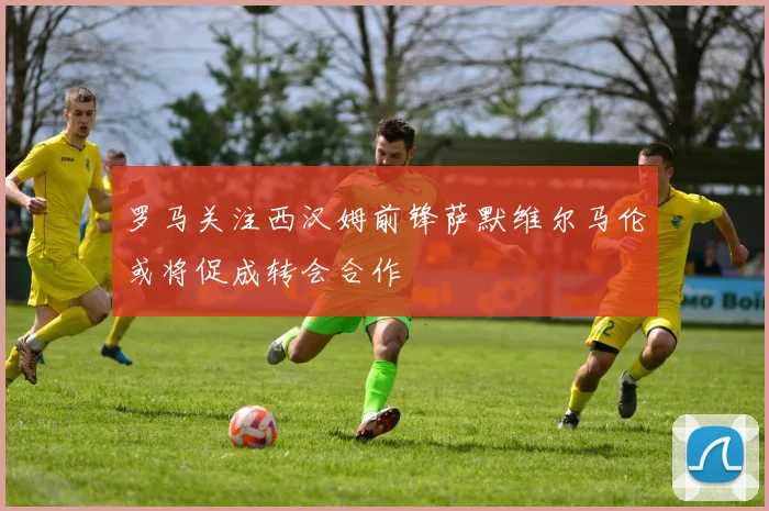 罗马关注西汉姆前锋萨默维尔马伦或将促成转会合作