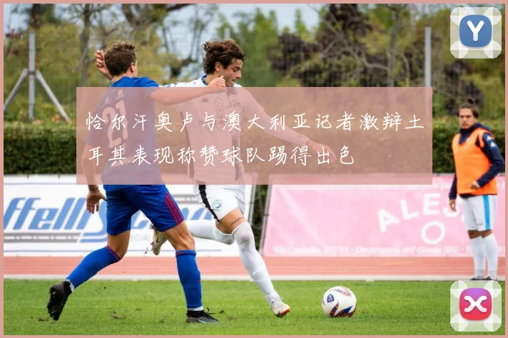 恰尔汗奥卢与澳大利亚记者激辩土耳其表现称赞球队踢得出色
