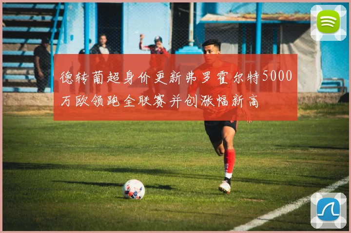 德转葡超身价更新弗罗霍尔特5000万欧领跑全联赛并创涨幅新高