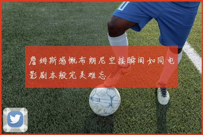 詹姆斯感慨布朗尼空接瞬间如同电影剧本般完美难忘