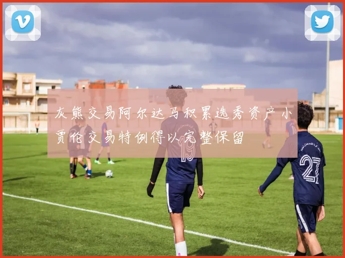 灰熊交易阿尔达马积累选秀资产小贾伦交易特例得以完整保留
