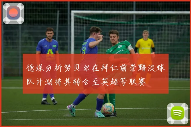 德媒分析努贝尔在拜仁前景黯淡球队计划将其转会至英超等联赛
