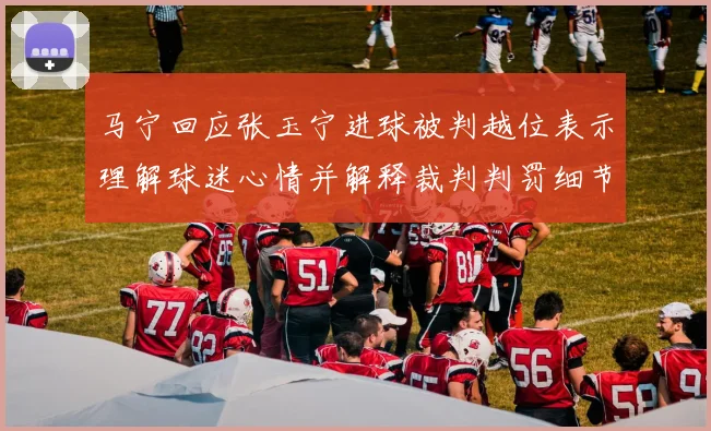 马宁回应张玉宁进球被判越位表示理解球迷心情并解释裁判判罚细节