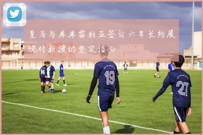 皇马与库库雷利亚签订六年长约展现对新援的坚定信心
