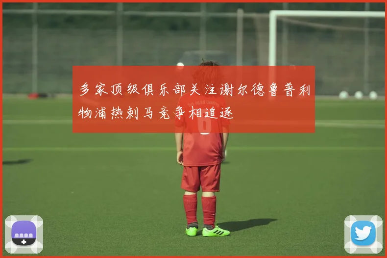 多家顶级俱乐部关注谢尔德鲁普利物浦热刺马竞争相追逐
